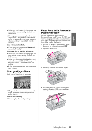 Page 35Solving Problems35
English
■Make sure you loaded the right paper and 
selected the correct setting for it on the 
LCD screen.
■If your paper runs out, replace it as soon 
as possible. If the printer is left without 
paper for a long period of time, the colors 
of your next copy or print job may be 
incorrect.
Your printout is too dark. 
■If you are copying, press xMenu and 
adjust the Density.
The image size or position is incorrect. 
■Make sure you loaded the right paper and 
selected the correct...