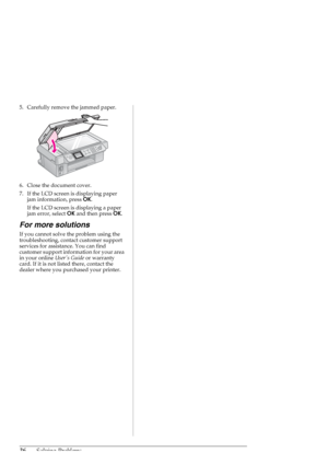 Page 3636Solving Problems
5. Carefully remove the jammed paper.
6. Close the document cover.
7. If the LCD screen is displaying paper 
jam information, press OK.
If the LCD screen is displaying a paper 
jam error, select OK and then press OK.
For more solutions
If you cannot solve the problem using the 
troubleshooting, contact customer support 
services for assistance. You can find 
customer support information for your area 
in your online Users Guide or warranty 
card. If it is not listed there, contact the...