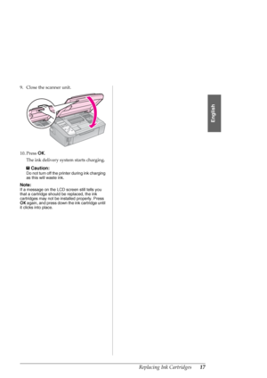 Page 17Replacing Ink Cartridges17
English
9. Close the scanner unit.
10. Press OK.
The ink delivery system starts charging.
c
Caution:
Do not turn off the printer during ink charging 
as this will waste ink.
Note:
If a message on the LCD screen still tells you 
that a cartridge should be replaced, the ink 
cartridges may not be installed properly. Press 
OK again, and press down the ink cartridge until 
it clicks into place.
 