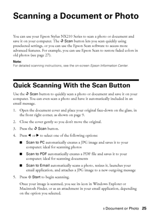 Page 25Scanning a Document or Photo25
Scanning a Document or Photo
You can use your Epson Stylus NX210 Series to scan a photo or document and 
save it on your computer. The uScan button lets you scan quickly using 
preselected settings, or you can use the Epson Scan software to access more 
advanced features. For example, you can use Epson Scan to restore faded colors in 
old photos (see page 27).
Note: 
For detailed scanning instructions, see the on-screen Epson Information Center.
Quick Scanning With the Scan...
