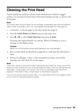 Page 29Cleaning the Print Head29
Cleaning the Print Head
If print quality has declined and the nozzle check pattern indicates clogged 
nozzles, you can clean the print head. Print head cleaning uses ink, so clean it only 
if necessary.
Note: 
You cannot clean the print head if an ink cartridge is expended, and may not be able to 
clean it when a cartridge is low. You must replace the cartridge first (see page 31).
1. Load letter- or A4-size paper in the sheet feeder (see page 5).
2. Press the Index Sheet and...