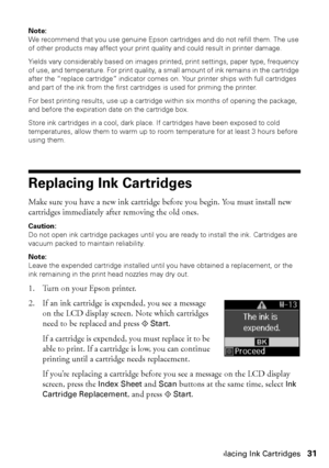 Page 31Replacing Ink Cartridges31
Note: 
We recommend that you use genuine Epson cartridges and do not refill them. The use 
of other products may affect your print quality and could result in printer damage.
Yields vary considerably based on images printed, print settings, paper type, frequency 
of use, and temperature. For print quality, a small amount of ink remains in the cartridge 
after the “replace cartridge” indicator comes on. Your printer ships with full cartridges 
and part of the ink from the first...
