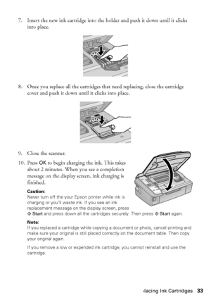 Page 33Replacing Ink Cartridges33
7. Insert the new ink cartridge into the holder and push it down until it clicks 
into place.
8. Once you replace all the cartridges that need replacing, close the cartridge 
cover and push it down until it clicks into place.
9. Close the scanner.
10. Press OK to begin charging the ink. This takes 
about 2 minutes. When you see a completion 
message on the display screen, ink charging is 
finished.
Caution: 
Never turn off the your Epson printer while ink is 
charging or you’ll...