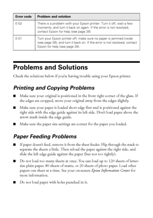 Page 3636Solving Problems
Problems and Solutions
Check the solutions below if you’re having trouble using your Epson printer.
Printing and Copying Problems
■Make sure your original is positioned in the front right corner of the glass. If 
the edges are cropped, move your original away from the edges slightly.
■Make sure your paper is loaded short edge first and is positioned against the 
right side with the edge guide against its left side. Don’t load paper above the 
arrow mark inside the edge guide.
■Make...