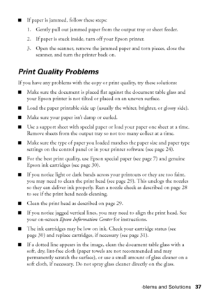 Page 37Problems and Solutions37
■If paper is jammed, follow these steps:
1. Gently pull out jammed paper from the output tray or sheet feeder.
2. If paper is stuck inside, turn off your Epson printer.
3. Open the scanner, remove the jammed paper and torn pieces, close the 
scanner, and turn the printer back on.
Print Quality Problems
If you have any problems with the copy or print quality, try these solutions:
■Make sure the document is placed flat against the document table glass and 
your Epson printer is not...