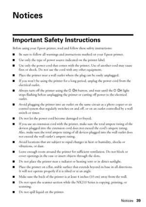Page 39Notices39
Notices
Important Safety Instructions
Before using your Epson printer, read and follow these safety instructions:
■Be sure to follow all warnings and instructions marked on your Epson printer.
■Use only the type of power source indicated on the printer label.
■Use only the power cord that comes with the printer. Use of another cord may cause 
fires or shock. Do not use the cord with any other equipment.
■Place the printer near a wall outlet where the plug can be easily unplugged.
■If you won’t...