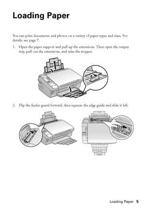 Page 5Loading Paper5
Loading Paper
You can print documents and photos on a variety of paper types and sizes. For 
details, see page 7.
1. Open the paper support and pull up the extensions. Then open the output 
tray, pull out the extensions, and raise the stopper.
2. Flip the feeder guard forward, then squeeze the edge guide and slide it left.
 