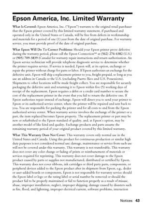 Page 43Notices43
Epson America, Inc. Limited Warranty
What Is Covered: Epson America, Inc. (“Epson”) warrants to the original retail purchaser 
that the Epson printer covered by this limited warranty statement, if purchased and 
operated only in the United States or Canada, will be free from defects in workmanship 
and materials for a period of one (1) year from the date of original purchase. For warranty 
service, you must provide proof of the date of original purchase.
What Epson Will Do To Correct Problems:...