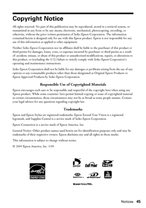 Page 45Notices45
Copyright Notice
All rights reserved. No part of this publication may be reproduced, stored in a retrieval system, or 
transmitted in any form or by any means, electronic, mechanical, photocopying, recording, or 
otherwise, without the prior written permission of Seiko Epson Corporation. The information 
contained herein is designed only for use with this Epson product. Epson is not responsible for any 
use of this information as applied to other equipment.
Neither Seiko Epson Corporation nor...