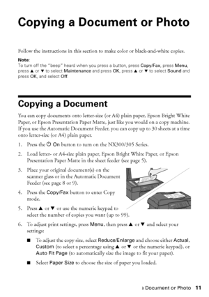 Page 11Copying a Document or Photo11
Copying a Document or Photo
Follow the instructions in this section to make color or black-and-white copies.
Note:
To turn off the “beep” heard when you press a button, press Copy/Fax, press Menu, 
press u or d to select Maintenance and press OK, press u or d to select Sound and 
press OK, and select Off.
Copying a Document
You can copy documents onto letter-size (or A4) plain paper, Epson Bright White 
Paper, or Epson Presentation Paper Matte, just like you would on a copy...