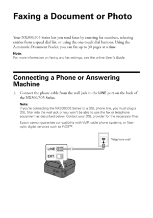 Page 1414Faxing a Document or Photo
Faxing a Document or Photo
Your NX300/305 Series lets you send faxes by entering fax numbers, selecting 
entries from a speed dial list, or using the one-touch dial buttons. Using the 
Automatic Document Feeder, you can fax up to 30 pages at a time.
Note:
For more information on faxing and fax settings, see the online User’s Guide.
Connecting a Phone or Answering 
Machine
1. Connect the phone cable from the wall jack to the LINE port on the back of 
the NX300/305 Series....