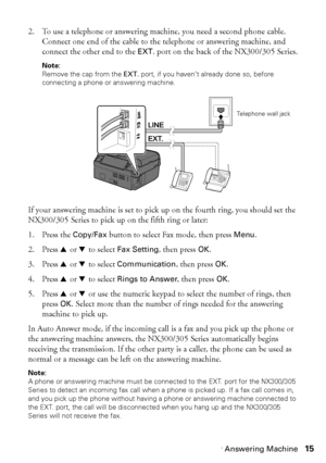 Page 15Connecting a Phone or Answering Machine15
2. To use a telephone or answering machine, you need a second phone cable. 
Connect one end of the cable to the telephone or answering machine, and 
connect the other end to the EXT. port on the back of the NX300/305 Series.
Note:
Remove the cap from the EXT. port, if you haven’t already done so, before 
connecting a phone or answering machine.
If your answering machine is set to pick up on the fourth ring, you should set the 
NX300/305 Series to pick up on the...