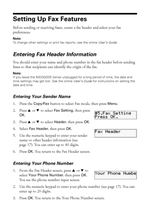 Page 1616Faxing a Document or Photo
Setting Up Fax Features
Before sending or receiving faxes, create a fax header and select your fax 
preferences.
Note:
To change other settings or print fax reports, see the online User’s Guide.
Entering Fax Header Information
You should enter your name and phone number in the fax header before sending 
faxes so that recipients can identify the origin of the fax.
Note:
If you leave the NX300/305 Series unplugged for a long period of time, the date and 
time settings may get...