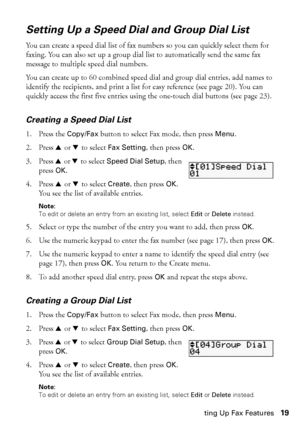 Page 19Setting Up Fax Features19
Setting Up a Speed Dial and Group Dial List
You can create a speed dial list of fax numbers so you can quickly select them for 
faxing. You can also set up a group dial list to automatically send the same fax 
message to multiple speed dial numbers.
You can create up to 60 combined speed dial and group dial entries, add names to 
identify the recipients, and print a list for easy reference (see page 20). You can 
quickly access the first five entries using the one-touch dial...