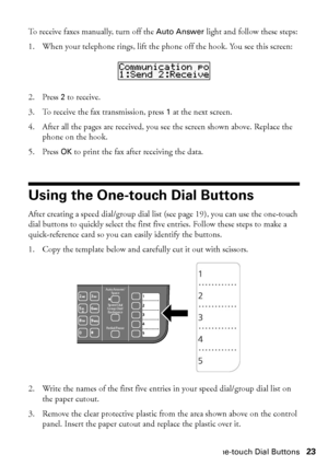 Page 23Using the One-touch Dial Buttons23
To receive faxes manually, turn off the Auto Answer light and follow these steps:
1. When your telephone rings, lift the phone off the hook. You see this screen:
2. Press 2 to receive.
3. To receive the fax transmission, press 1 at the next screen.
4. After all the pages are received, you see the screen shown above. Replace the 
phone on the hook.
5. Press OK to print the fax after receiving the data.
Using the One-touch Dial Buttons
After creating a speed dial/group...