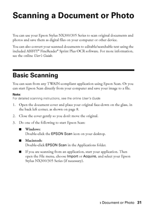 Page 31Scanning a Document or Photo31
Scanning a Document or Photo
You can use your Epson Stylus NX300/305 Series to scan original documents and 
photos and save them as digital files on your computer or other device.
You can also convert your scanned documents to editable/searchable text using the 
included ABBYY® FineReader® Sprint Plus OCR software. For more information, 
see the online User’s Guide.
Basic Scanning
You can scan from any TWAIN-compliant application using Epson Scan. Or you 
can start Epson...