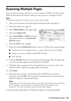 Page 33Scanning Multiple Pages33
Scanning Multiple Pages
You can scan a document and save it on your computer in PDF or another format. 
With the Automatic Document Feeder, you can scan up to 30 pages at a time.
Note:
For detailed scanning instructions, see the online User’s Guide.
1. Place your document in the Automatic Document Feeder (see page 9).
2. Start Epson Scan (see page 31).
3. Select Office Mode in the upper right.
4. Select the Image Type.
5. Select Auto Detect or ADF (Automatic 
Document Feeder) as...