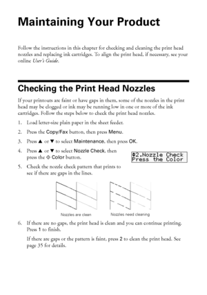 Page 3434Maintaining Your Product
Maintaining Your Product
Follow the instructions in this chapter for checking and cleaning the print head 
nozzles and replacing ink cartridges. To align the print head, if necessary, see your 
online User’s Guide.
Checking the Print Head Nozzles
If your printouts are faint or have gaps in them, some of the nozzles in the print 
head may be clogged or ink may be running low in one or more of the ink 
cartridges. Follow the steps below to check the print head nozzles.
1. Load...