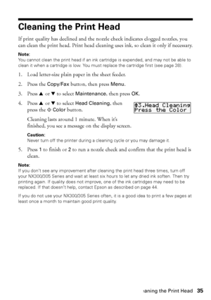 Page 35Cleaning the Print Head35
Cleaning the Print Head
If print quality has declined and the nozzle check indicates clogged nozzles, you 
can clean the print head. Print head cleaning uses ink, so clean it only if necessary.
Note:
You cannot clean the print head if an ink cartridge is expended, and may not be able to 
clean it when a cartridge is low. You must replace the cartridge first (see page 38).
1. Load letter-size plain paper in the sheet feeder.
2. Press the Copy/Fax button, then press Menu.
3. Press...