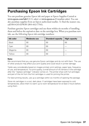 Page 37Purchasing Epson Ink Cartridges37
Purchasing Epson Ink Cartridges
You can purchase genuine Epson ink and paper at Epson Supplies Central at 
www.epson.com/ink3 (U.S. sales) or www.epson.ca (Canadian sales). You can 
also purchase supplies from an Epson authorized reseller. To find the nearest one, 
call 800-GO-EPSON (800-463-7766).
Purchase genuine Epson cartridges and use them within six months of installing 
them and before the expiration date on the cartridge box. When you purchase new 
ink, use the...