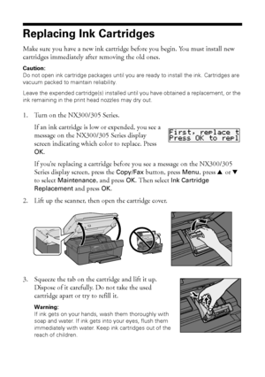 Page 3838Maintaining Your Product
Replacing Ink Cartridges
Make sure you have a new ink cartridge before you begin. You must install new 
cartridges immediately after removing the old ones.
Caution:
Do not open ink cartridge packages until you are ready to install the ink. Cartridges are 
vacuum packed to maintain reliability.
Leave the expended cartridge(s) installed until you have obtained a replacement, or the 
ink remaining in the print head nozzles may dry out.
1. Turn on the NX300/305 Series.
If an ink...