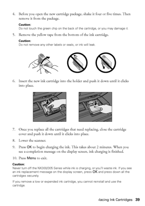 Page 39Replacing Ink Cartridges39
4. Before you open the new cartridge package, shake it four or five times. Then 
remove it from the package.
Caution:
Do not touch the green chip on the back of the cartridge, or you may damage it.
5. Remove the yellow tape from the bottom of the ink cartridge.
Caution:
Do not remove any other labels or seals, or ink will leak.
6. Insert the new ink cartridge into the holder and push it down until it clicks 
into place.
7. Once you replace all the cartridges that need...