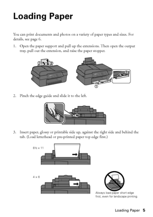 Page 5Loading Paper5
Loading Paper
You can print documents and photos on a variety of paper types and sizes. For 
details, see page 6.
1. Open the paper support and pull up the extensions. Then open the output 
tray, pull out the extension, and raise the paper stopper.
2. Pinch the edge guide and slide it to the left.
3. Insert paper, glossy or printable side up, against the right side and behind the 
tab. (Load letterhead or pre-printed paper top edge first.)
Always load paper short edge first, even for...