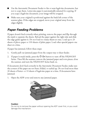 Page 4242Solving Problems
■Use the Automatic Document Feeder to fax or scan legal-size documents, but 
not to copy them. Letter-size paper is automatically selected for copying. If 
you copy a legal-size document, your image will be cropped.
■Make sure your original is positioned against the back left corner of the 
scanner glass. If the edges are cropped, move your original away from the 
edges slightly.
Paper Feeding Problems
If paper doesn’t feed correctly when printing, remove the paper and flip through...