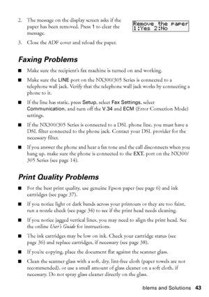 Page 43Problems and Solutions43
2. The message on the display screen asks if the 
paper has been removed. Press 1 to clear the 
message.
3. Close the ADF cover and reload the paper.
Faxing Problems
■Make sure the recipient’s fax machine is turned on and working.
■Make sure the LINE port on the NX300/305 Series is connected to a 
telephone wall jack. Verify that the telephone wall jack works by connecting a 
phone to it.
■If the line has static, press Setup, select Fax Settings, select 
Communication, and turn...