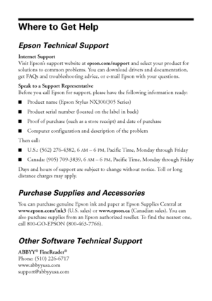 Page 4444Solving Problems
Where to Get Help
Epson Technical Support
Internet Support
Visit Epson’s support website at epson.com/support and select your product for 
solutions to common problems. You can download drivers and documentation, 
get FAQs and troubleshooting advice, or e-mail Epson with your questions.
Speak to a Support Representative
Before you call Epson for support, please have the following information ready:
■Product name (Epson Stylus NX300/305 Series)
■Product serial number (located on the...