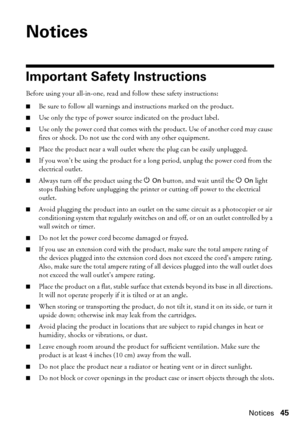 Page 45Notices45
Notices
Important Safety Instructions
Before using your all-in-one, read and follow these safety instructions:
■Be sure to follow all warnings and instructions marked on the product.
■Use only the type of power source indicated on the product label.
■Use only the power cord that comes with the product. Use of another cord may cause 
fires or shock. Do not use the cord with any other equipment.
■Place the product near a wall outlet where the plug can be easily unplugged.
■If you won’t be using...