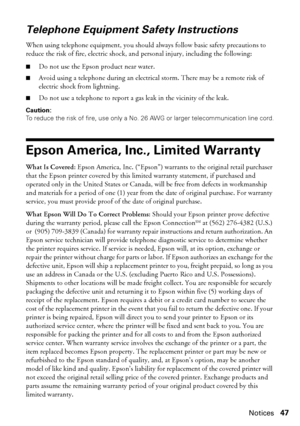 Page 47Notices47
Telephone Equipment Safety Instructions
When using telephone equipment, you should always follow basic safety precautions to 
reduce the risk of fire, electric shock, and personal injury, including the following:
■Do not use the Epson product near water.
■Avoid using a telephone during an electrical storm. There may be a remote risk of 
electric shock from lightning.
■Do not use a telephone to report a gas leak in the vicinity of the leak.
Caution:
To reduce the risk of fire, use only a No. 26...