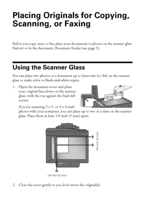 Page 88Placing Originals for Copying, Scanning, or Faxing
Placing Originals for Copying, 
Scanning, or Faxing
Before you copy, scan, or fax, place your documents or photos on the scanner glass 
(below) or in the Automatic Document Feeder (see page 9).
Using the Scanner Glass
You can place two photos or a document up to letter-size (or A4) on the scanner 
glass to make color or black-and-white copies.
1. Open the document cover and place 
your original face-down on the scanner 
glass, with the top against the...