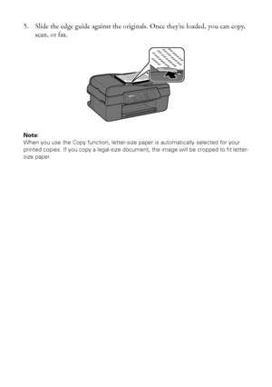 Page 1010Placing Originals for Copying, Scanning, or Faxing
5. Slide the edge guide against the originals. Once they’re loaded, you can copy, 
scan, or fax.
Note: 
When you use the Copy function, letter-size paper is automatically selected for your 
printed copies. If you copy a legal-size document, the image will be cropped to fit letter-
size paper.
 