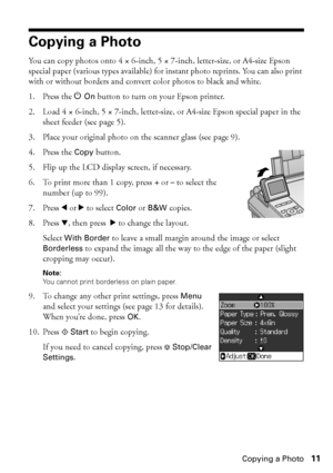 Page 11Copying a Photo11
Copying a Photo
You can copy photos onto 4 × 6-inch, 5 × 7-inch, letter-size, or A4-size Epson 
special paper (various types available) for instant photo reprints. You can also print 
with or without borders and convert color photos to black and white.
1. Press the POn button to turn on your Epson printer.
2. Load 4 × 6-inch, 5 × 7-inch, letter-size, or A4-size Epson special paper in the 
sheet feeder (see page 5).
3. Place your original photo on the scanner glass (see page 9).
4. Press...