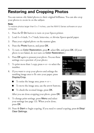 Page 1212Copying a Document or Photo
Restoring and Cropping Photos
You can restore old, faded photos to their original brilliance. You can also crop 
your photos to zoom in on the subject. 
Note: 
To restore photos larger than 5 × 7 inches, use the NX410 Series software on your 
computer.
1. Press the POn button to turn on your Epson printer.
2. Load 4 × 6-inch, 5 × 7-inch, letter-size, or A4-size Epson special paper.
3. Place your original photo on the scanner glass.
4. Press the Photo button, and press OK.
5....