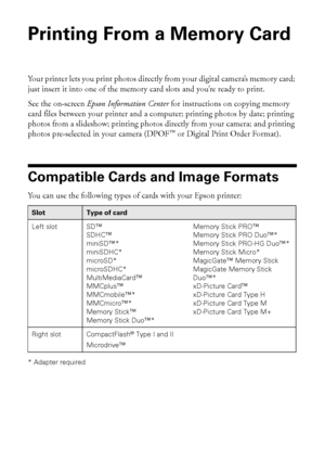 Page 1414Printing From a Memory Card
Printing From a Memory Card 
Your printer lets you print photos directly from your digital camera’s memory card; 
just insert it into one of the memory card slots and you’re ready to print. 
See the on-screen Epson Information Center for instructions on copying memory 
card files between your printer and a computer; printing photos by date; printing 
photos from a slideshow; printing photos directly from your camera; and printing 
photos pre-selected in your camera (DPOF™ or...