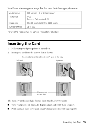 Page 15Inserting the Card15
Your Epson printer supports image files that meet the following requirements:
* DCF is the “Design rule for Camera File system” standard
Inserting the Card
1. Make sure your Epson printer is turned on. 
2. Insert your card into the correct slot as shown:
The memory card access light flashes, then stays lit. Now you can:
■View your photos on the LCD display screen and print them (page 16)
■Print an index sheet so you can select which photos to print (see page 18)
Media format DCF...