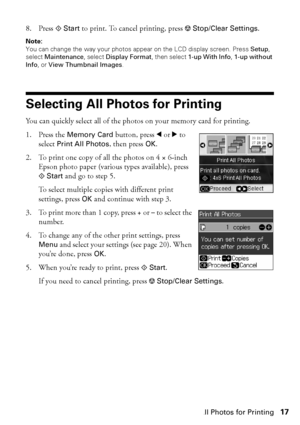 Page 17Selecting All Photos for Printing17
8. Press xStart to print. To cancel printing, press yStop/Clear Settings.
Note: 
You can change the way your photos appear on the LCD display screen. Press Setup, 
select Maintenance, select Display Format, then select 1-up With Info, 1-up without 
Info, or View Thumbnail Images.
Selecting All Photos for Printing
You can quickly select all of the photos on your memory card for printing.
1. Press the Memory Card button, press lorrto 
select Print All Photos, then press...