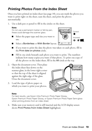 Page 19Printing Photos From an Index Sheet19
Printing Photos From the Index Sheet
Once you have printed an index sheet (see page 18), you can mark the photos you 
want to print right on the sheet, scan the sheet, and print the photos 
automatically.
1. Use a dark pen or pencil to fill in the circles on the sheet.
Note: 
Do not use a permanent marker or felt-tip pen; 
these could damage the scanner glass.
■Select the paper type and size you want to 
use.
■Select a Borderless or With Border layout.
■If you want...