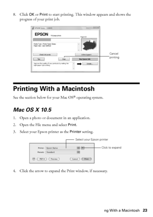 Page 23Printing With a Macintosh23
8. Click OK or Print to start printing. This window appears and shows the 
progress of your print job.
Printing With a Macintosh
See the section below for your Mac OS® operating system.
Mac OS X 10.5
1. Open a photo or document in an application.
2. Open the File menu and select Print.
3. Select your Epson printer as the Printer setting.
4. Click the arrow to expand the Print window, if necessary.
Cancel 
printing
Click to expand
Select your Epson printer
 