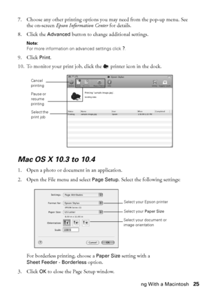 Page 25Printing With a Macintosh25
7. Choose any other printing options you may need from the pop-up menu. See 
the on-screen Epson Information Center for details.
8. Click the Advanced button to change additional settings.
Note: 
For more information on advanced settings click ?.
9. Click Print.
10. To monitor your print job, click the  printer icon in the dock.
Mac OS X 10.3 to 10.4
1. Open a photo or document in an application.
2. Open the File menu and select Page Setup. Select the following settings:
For...