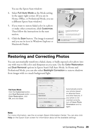 Page 29Restoring and Correcting Photos29
You see the Epson Scan window:
4. Select Full Auto Mode as the Mode setting 
in the upper right corner. (If you are in 
Home, Office, or Professional Mode, you see 
a different Epson Scan window.)
5. If you want to restore faded color in a photo 
or make other corrections, click Customize. 
Then follow the instructions in the next 
section.
6. Click the Scan button. The image is scanned 
and you see its icon in Windows Explorer or 
Macintosh Finder.
Restoring and...