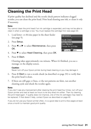 Page 31Cleaning the Print Head31
Cleaning the Print Head
If print quality has declined and the nozzle check pattern indicates clogged 
nozzles, you can clean the print head. Print head cleaning uses ink, so clean it only 
if necessary.
Note: 
You cannot clean the print head if an ink cartridge is expended, and may not be able to 
clean it when a cartridge is low. You must replace the cartridge first (see page 33).
1. Load letter- or A4-size paper in the sheet feeder 
(see page 5).
2. Press Setup.
3. Press lorr...
