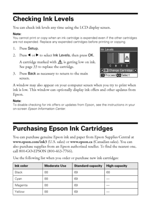 Page 3232Maintaining Your Printer
Checking Ink Levels
You can check ink levels any time using the LCD display screen.
Note: 
You cannot print or copy when an ink cartridge is expended even if the other cartridges 
are not expended. Replace any expended cartridges before printing or copying.
1. Press Setup.
2. Press lorr to select Ink Levels, then press OK.
A cartridge marked with   is getting low on ink. 
See page 33 to replace the cartridge.
3. Press Back as necessary to return to the main 
screen.
A window...