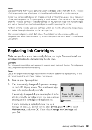 Page 33Replacing Ink Cartridges33
Note: 
We recommend that you use genuine Epson cartridges and do not refill them. The use 
of other products may affect your print quality and could result in printer damage.
Yields vary considerably based on images printed, print settings, paper type, frequency 
of use, and temperature. For print quality, a small amount of ink remains in the cartridge 
after the “replace cartridge” indicator comes on. Your printer ships with full cartridges 
and part of the ink from the first...