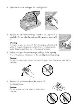 Page 3434Maintaining Your Printer
3. Open the scanner, and open the cartridge cover.
4. Squeeze the tab on the cartridge and lift it up. Dispose of it 
carefully. Do not take the used cartridge apart or try to refill 
it.
Warning: 
If ink gets on your hands, wash them thoroughly with soap and 
water. If ink gets into your eyes, flush them immediately with 
water. Keep ink cartridges out of the reach of children.
5. Before you open the new cartridge package, shake it gently 
four or five times. Then remove the...