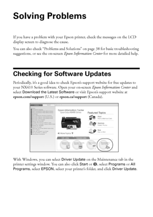 Page 3636Solving Problems
Solving Problems
If you have a problem with your Epson printer, check the messages on the LCD 
display screen to diagnose the cause.
You can also check “Problems and Solutions” on page 38 for basic troubleshooting 
suggestions, or see the on-screen Epson Information Center for more detailed help.
Checking for Software Updates
Periodically, it’s a good idea to check Epson’s support website for free updates to 
your NX410 Series software. Open your on-screen Epson Information Center and...