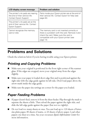 Page 3838Solving Problems
Problems and Solutions
Check the solutions below if you’re having trouble using your Epson printer.
Printing and Copying Problems
■Make sure your original is positioned in the front right corner of the scanner 
glass. If the edges are cropped, move your original away from the edges 
slightly.
■Make sure your paper is loaded short edge first and is positioned against the 
right side with the edge guide against its left side. Don’t load paper above the 
arrow mark inside the edge guide....