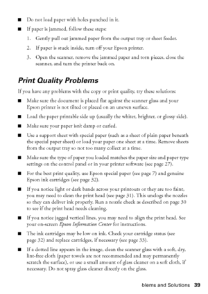 Page 39Problems and Solutions39
■Do not load paper with holes punched in it.
■If paper is jammed, follow these steps:
1. Gently pull out jammed paper from the output tray or sheet feeder.
2. If paper is stuck inside, turn off your Epson printer.
3. Open the scanner, remove the jammed paper and torn pieces, close the 
scanner, and turn the printer back on.
Print Quality Problems
If you have any problems with the copy or print quality, try these solutions:
■Make sure the document is placed flat against the...